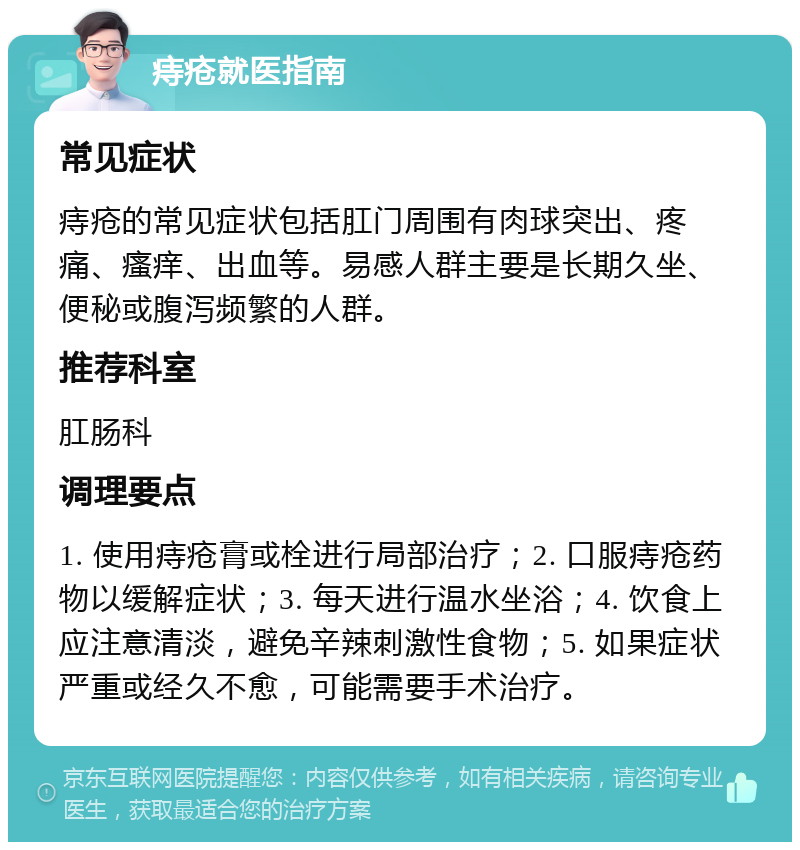 痔疮就医指南 常见症状 痔疮的常见症状包括肛门周围有肉球突出、疼痛、瘙痒、出血等。易感人群主要是长期久坐、便秘或腹泻频繁的人群。 推荐科室 肛肠科 调理要点 1. 使用痔疮膏或栓进行局部治疗；2. 口服痔疮药物以缓解症状；3. 每天进行温水坐浴；4. 饮食上应注意清淡，避免辛辣刺激性食物；5. 如果症状严重或经久不愈，可能需要手术治疗。