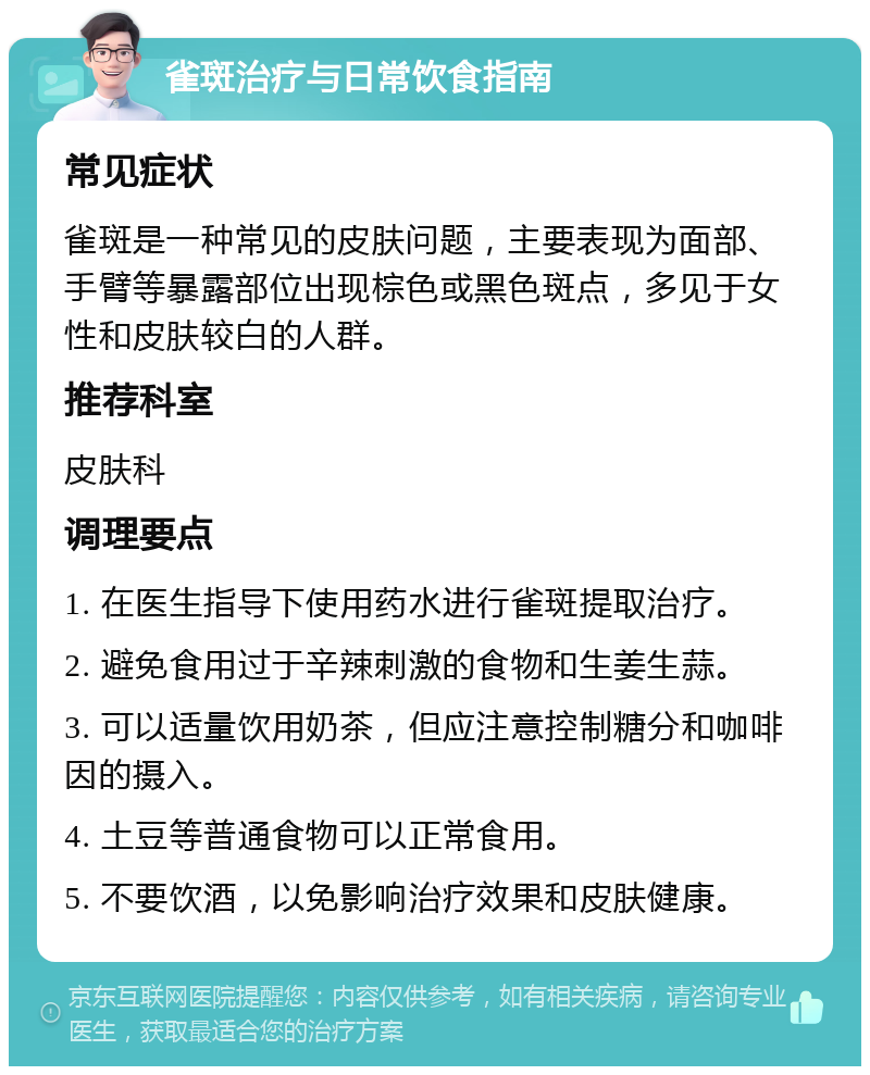 雀斑治疗与日常饮食指南 常见症状 雀斑是一种常见的皮肤问题，主要表现为面部、手臂等暴露部位出现棕色或黑色斑点，多见于女性和皮肤较白的人群。 推荐科室 皮肤科 调理要点 1. 在医生指导下使用药水进行雀斑提取治疗。 2. 避免食用过于辛辣刺激的食物和生姜生蒜。 3. 可以适量饮用奶茶，但应注意控制糖分和咖啡因的摄入。 4. 土豆等普通食物可以正常食用。 5. 不要饮酒，以免影响治疗效果和皮肤健康。