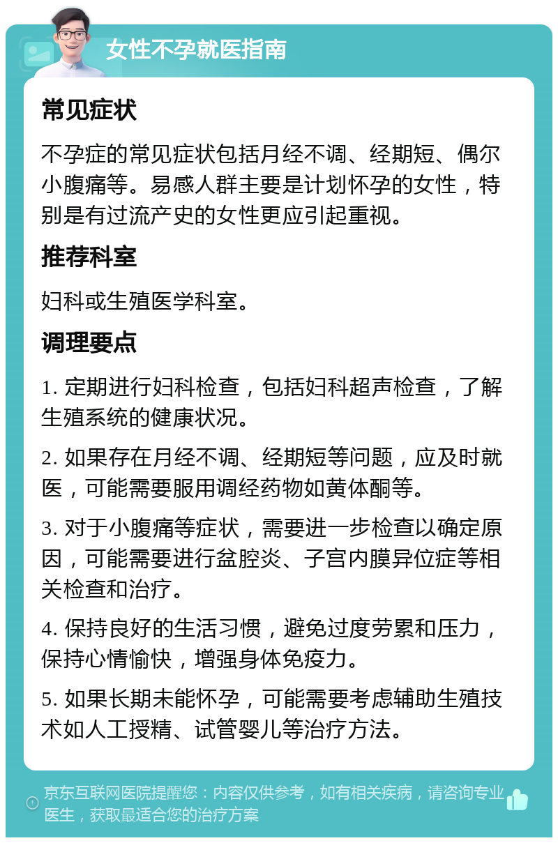 女性不孕就医指南 常见症状 不孕症的常见症状包括月经不调、经期短、偶尔小腹痛等。易感人群主要是计划怀孕的女性，特别是有过流产史的女性更应引起重视。 推荐科室 妇科或生殖医学科室。 调理要点 1. 定期进行妇科检查，包括妇科超声检查，了解生殖系统的健康状况。 2. 如果存在月经不调、经期短等问题，应及时就医，可能需要服用调经药物如黄体酮等。 3. 对于小腹痛等症状，需要进一步检查以确定原因，可能需要进行盆腔炎、子宫内膜异位症等相关检查和治疗。 4. 保持良好的生活习惯，避免过度劳累和压力，保持心情愉快，增强身体免疫力。 5. 如果长期未能怀孕，可能需要考虑辅助生殖技术如人工授精、试管婴儿等治疗方法。