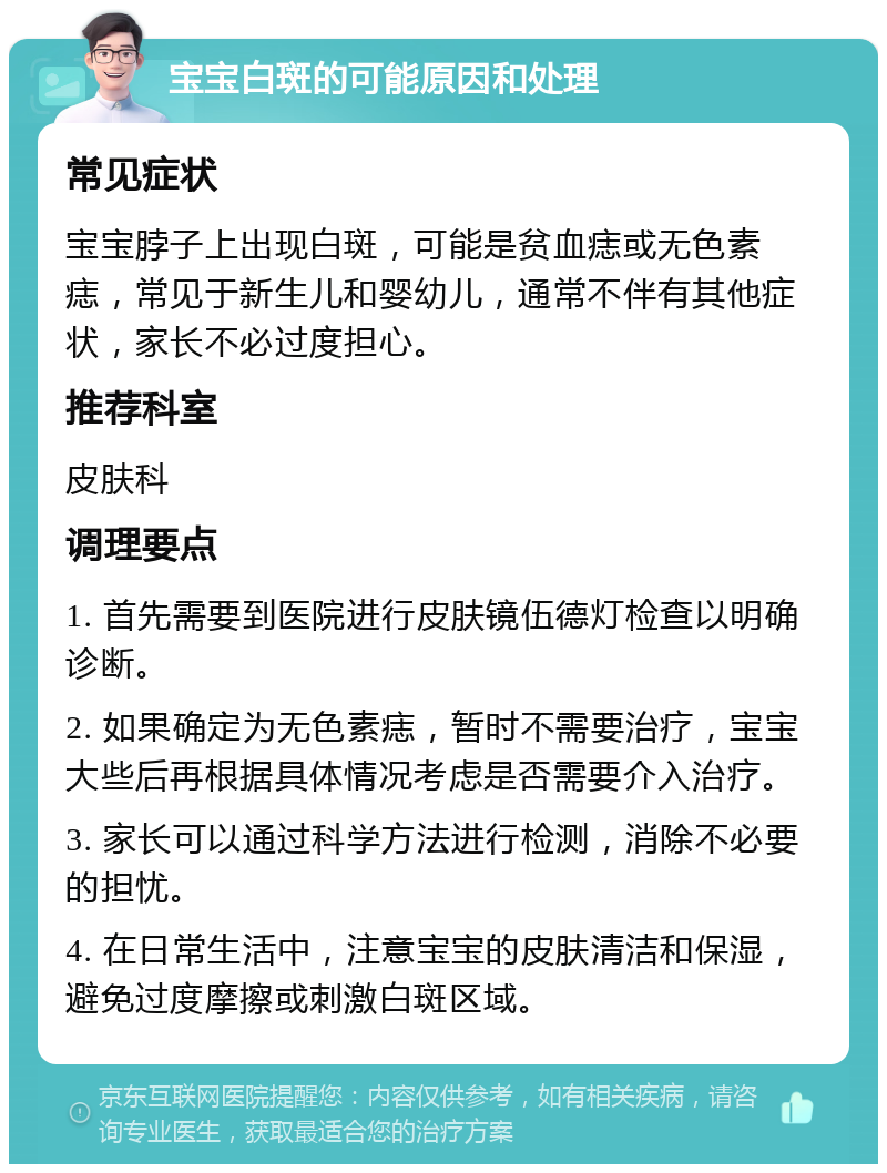 宝宝白斑的可能原因和处理 常见症状 宝宝脖子上出现白斑，可能是贫血痣或无色素痣，常见于新生儿和婴幼儿，通常不伴有其他症状，家长不必过度担心。 推荐科室 皮肤科 调理要点 1. 首先需要到医院进行皮肤镜伍德灯检查以明确诊断。 2. 如果确定为无色素痣，暂时不需要治疗，宝宝大些后再根据具体情况考虑是否需要介入治疗。 3. 家长可以通过科学方法进行检测，消除不必要的担忧。 4. 在日常生活中，注意宝宝的皮肤清洁和保湿，避免过度摩擦或刺激白斑区域。