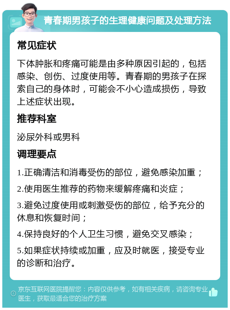 青春期男孩子的生理健康问题及处理方法 常见症状 下体肿胀和疼痛可能是由多种原因引起的，包括感染、创伤、过度使用等。青春期的男孩子在探索自己的身体时，可能会不小心造成损伤，导致上述症状出现。 推荐科室 泌尿外科或男科 调理要点 1.正确清洁和消毒受伤的部位，避免感染加重； 2.使用医生推荐的药物来缓解疼痛和炎症； 3.避免过度使用或刺激受伤的部位，给予充分的休息和恢复时间； 4.保持良好的个人卫生习惯，避免交叉感染； 5.如果症状持续或加重，应及时就医，接受专业的诊断和治疗。