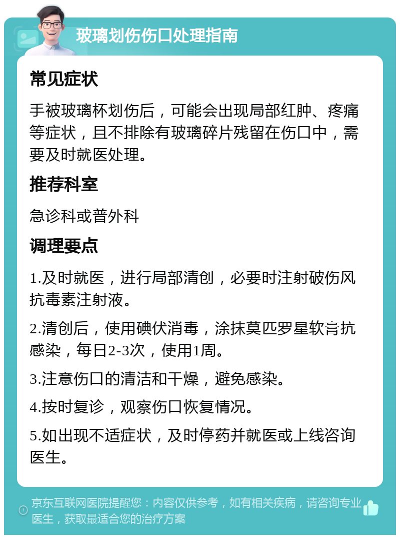 玻璃划伤伤口处理指南 常见症状 手被玻璃杯划伤后，可能会出现局部红肿、疼痛等症状，且不排除有玻璃碎片残留在伤口中，需要及时就医处理。 推荐科室 急诊科或普外科 调理要点 1.及时就医，进行局部清创，必要时注射破伤风抗毒素注射液。 2.清创后，使用碘伏消毒，涂抹莫匹罗星软膏抗感染，每日2-3次，使用1周。 3.注意伤口的清洁和干燥，避免感染。 4.按时复诊，观察伤口恢复情况。 5.如出现不适症状，及时停药并就医或上线咨询医生。