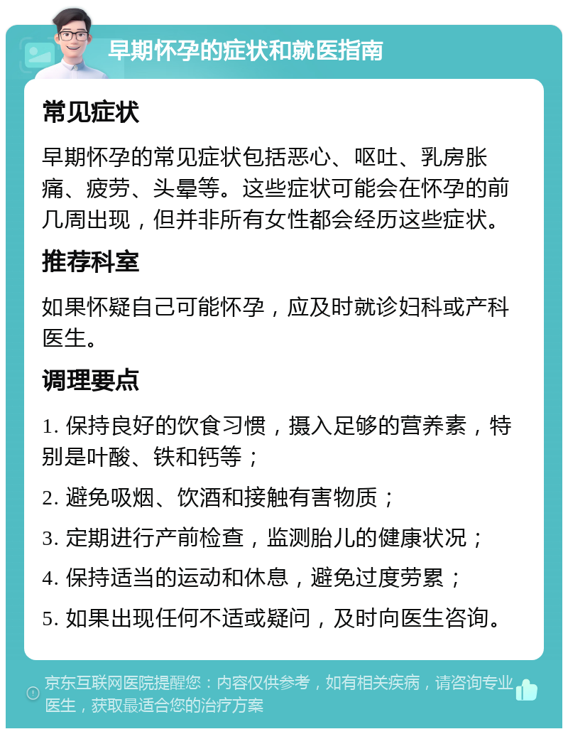 早期怀孕的症状和就医指南 常见症状 早期怀孕的常见症状包括恶心、呕吐、乳房胀痛、疲劳、头晕等。这些症状可能会在怀孕的前几周出现，但并非所有女性都会经历这些症状。 推荐科室 如果怀疑自己可能怀孕，应及时就诊妇科或产科医生。 调理要点 1. 保持良好的饮食习惯，摄入足够的营养素，特别是叶酸、铁和钙等； 2. 避免吸烟、饮酒和接触有害物质； 3. 定期进行产前检查，监测胎儿的健康状况； 4. 保持适当的运动和休息，避免过度劳累； 5. 如果出现任何不适或疑问，及时向医生咨询。