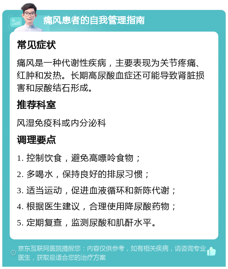 痛风患者的自我管理指南 常见症状 痛风是一种代谢性疾病，主要表现为关节疼痛、红肿和发热。长期高尿酸血症还可能导致肾脏损害和尿酸结石形成。 推荐科室 风湿免疫科或内分泌科 调理要点 1. 控制饮食，避免高嘌呤食物； 2. 多喝水，保持良好的排尿习惯； 3. 适当运动，促进血液循环和新陈代谢； 4. 根据医生建议，合理使用降尿酸药物； 5. 定期复查，监测尿酸和肌酐水平。