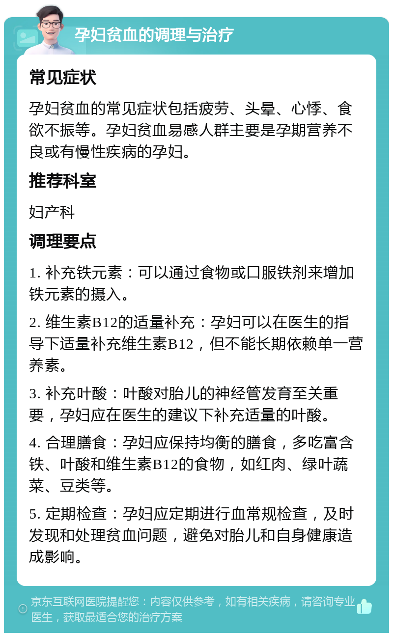 孕妇贫血的调理与治疗 常见症状 孕妇贫血的常见症状包括疲劳、头晕、心悸、食欲不振等。孕妇贫血易感人群主要是孕期营养不良或有慢性疾病的孕妇。 推荐科室 妇产科 调理要点 1. 补充铁元素：可以通过食物或口服铁剂来增加铁元素的摄入。 2. 维生素B12的适量补充：孕妇可以在医生的指导下适量补充维生素B12，但不能长期依赖单一营养素。 3. 补充叶酸：叶酸对胎儿的神经管发育至关重要，孕妇应在医生的建议下补充适量的叶酸。 4. 合理膳食：孕妇应保持均衡的膳食，多吃富含铁、叶酸和维生素B12的食物，如红肉、绿叶蔬菜、豆类等。 5. 定期检查：孕妇应定期进行血常规检查，及时发现和处理贫血问题，避免对胎儿和自身健康造成影响。