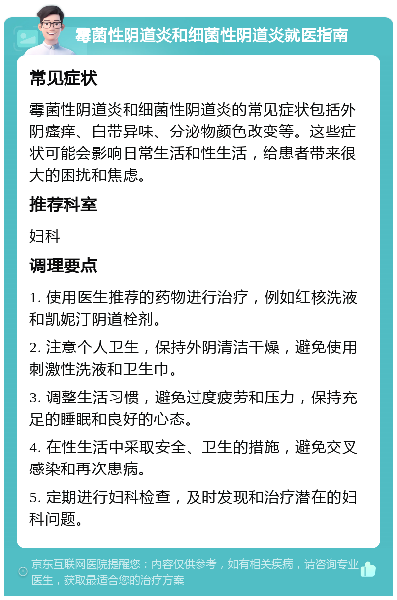 霉菌性阴道炎和细菌性阴道炎就医指南 常见症状 霉菌性阴道炎和细菌性阴道炎的常见症状包括外阴瘙痒、白带异味、分泌物颜色改变等。这些症状可能会影响日常生活和性生活，给患者带来很大的困扰和焦虑。 推荐科室 妇科 调理要点 1. 使用医生推荐的药物进行治疗，例如红核洗液和凯妮汀阴道栓剂。 2. 注意个人卫生，保持外阴清洁干燥，避免使用刺激性洗液和卫生巾。 3. 调整生活习惯，避免过度疲劳和压力，保持充足的睡眠和良好的心态。 4. 在性生活中采取安全、卫生的措施，避免交叉感染和再次患病。 5. 定期进行妇科检查，及时发现和治疗潜在的妇科问题。