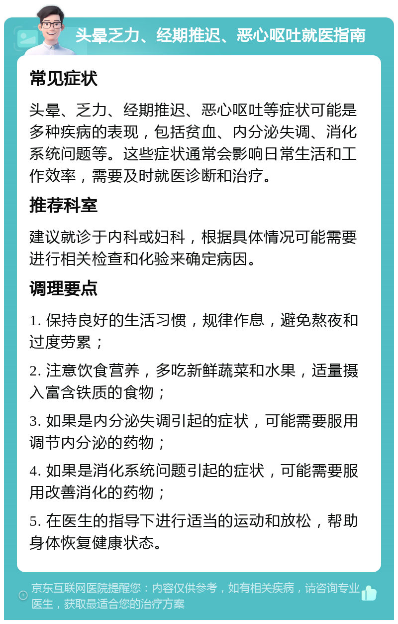 头晕乏力、经期推迟、恶心呕吐就医指南 常见症状 头晕、乏力、经期推迟、恶心呕吐等症状可能是多种疾病的表现，包括贫血、内分泌失调、消化系统问题等。这些症状通常会影响日常生活和工作效率，需要及时就医诊断和治疗。 推荐科室 建议就诊于内科或妇科，根据具体情况可能需要进行相关检查和化验来确定病因。 调理要点 1. 保持良好的生活习惯，规律作息，避免熬夜和过度劳累； 2. 注意饮食营养，多吃新鲜蔬菜和水果，适量摄入富含铁质的食物； 3. 如果是内分泌失调引起的症状，可能需要服用调节内分泌的药物； 4. 如果是消化系统问题引起的症状，可能需要服用改善消化的药物； 5. 在医生的指导下进行适当的运动和放松，帮助身体恢复健康状态。