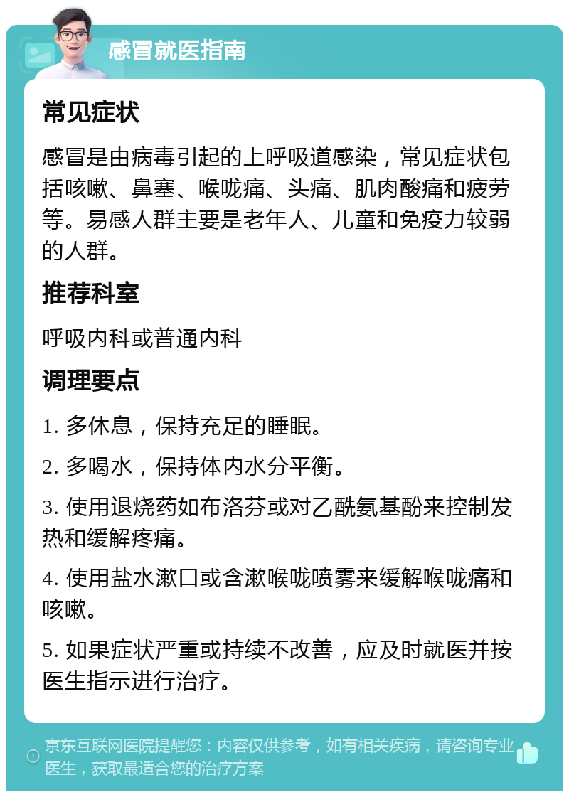 感冒就医指南 常见症状 感冒是由病毒引起的上呼吸道感染，常见症状包括咳嗽、鼻塞、喉咙痛、头痛、肌肉酸痛和疲劳等。易感人群主要是老年人、儿童和免疫力较弱的人群。 推荐科室 呼吸内科或普通内科 调理要点 1. 多休息，保持充足的睡眠。 2. 多喝水，保持体内水分平衡。 3. 使用退烧药如布洛芬或对乙酰氨基酚来控制发热和缓解疼痛。 4. 使用盐水漱口或含漱喉咙喷雾来缓解喉咙痛和咳嗽。 5. 如果症状严重或持续不改善，应及时就医并按医生指示进行治疗。