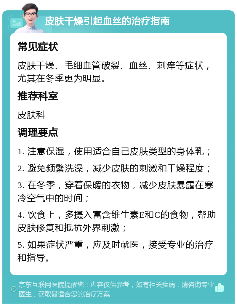 皮肤干燥引起血丝的治疗指南 常见症状 皮肤干燥、毛细血管破裂、血丝、刺痒等症状，尤其在冬季更为明显。 推荐科室 皮肤科 调理要点 1. 注意保湿，使用适合自己皮肤类型的身体乳； 2. 避免频繁洗澡，减少皮肤的刺激和干燥程度； 3. 在冬季，穿着保暖的衣物，减少皮肤暴露在寒冷空气中的时间； 4. 饮食上，多摄入富含维生素E和C的食物，帮助皮肤修复和抵抗外界刺激； 5. 如果症状严重，应及时就医，接受专业的治疗和指导。