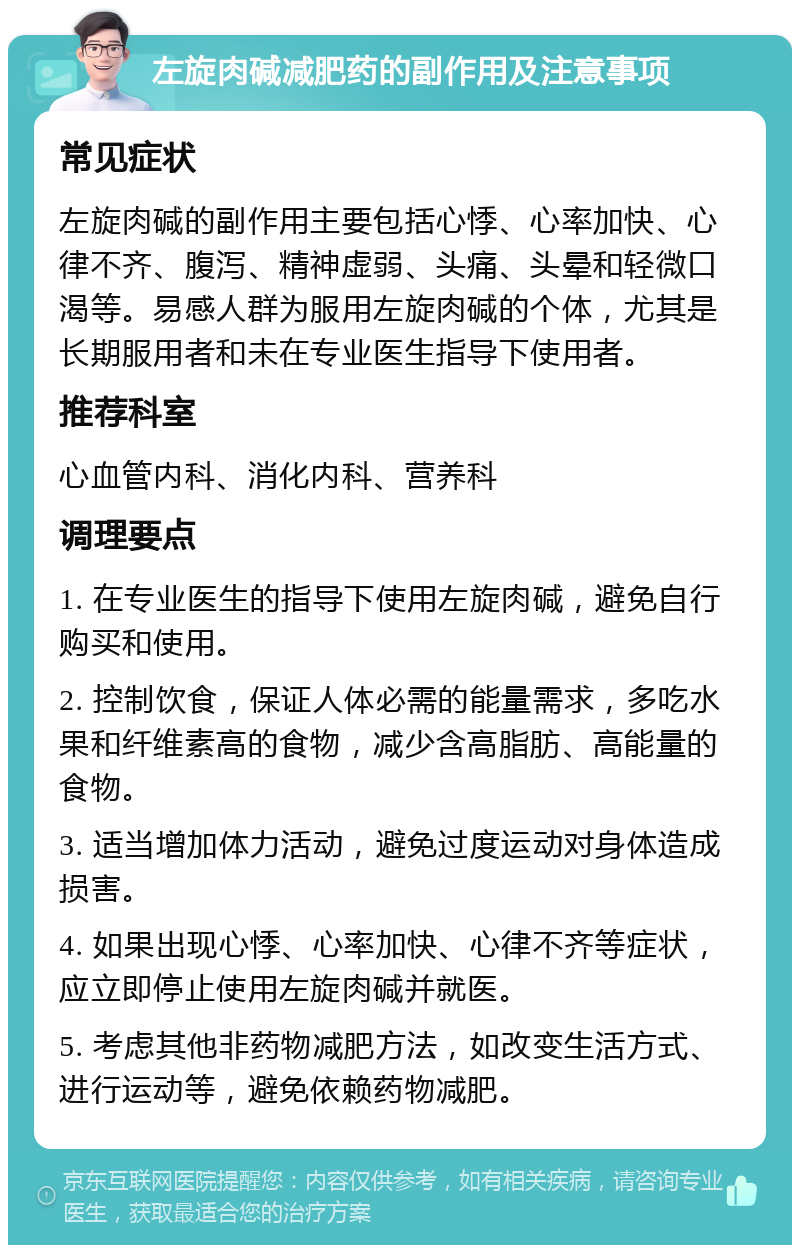 左旋肉碱减肥药的副作用及注意事项 常见症状 左旋肉碱的副作用主要包括心悸、心率加快、心律不齐、腹泻、精神虚弱、头痛、头晕和轻微口渴等。易感人群为服用左旋肉碱的个体，尤其是长期服用者和未在专业医生指导下使用者。 推荐科室 心血管内科、消化内科、营养科 调理要点 1. 在专业医生的指导下使用左旋肉碱，避免自行购买和使用。 2. 控制饮食，保证人体必需的能量需求，多吃水果和纤维素高的食物，减少含高脂肪、高能量的食物。 3. 适当增加体力活动，避免过度运动对身体造成损害。 4. 如果出现心悸、心率加快、心律不齐等症状，应立即停止使用左旋肉碱并就医。 5. 考虑其他非药物减肥方法，如改变生活方式、进行运动等，避免依赖药物减肥。