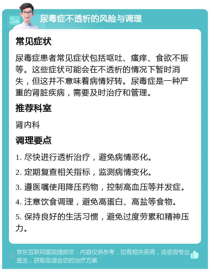 尿毒症不透析的风险与调理 常见症状 尿毒症患者常见症状包括呕吐、瘙痒、食欲不振等。这些症状可能会在不透析的情况下暂时消失，但这并不意味着病情好转。尿毒症是一种严重的肾脏疾病，需要及时治疗和管理。 推荐科室 肾内科 调理要点 1. 尽快进行透析治疗，避免病情恶化。 2. 定期复查相关指标，监测病情变化。 3. 遵医嘱使用降压药物，控制高血压等并发症。 4. 注意饮食调理，避免高蛋白、高盐等食物。 5. 保持良好的生活习惯，避免过度劳累和精神压力。