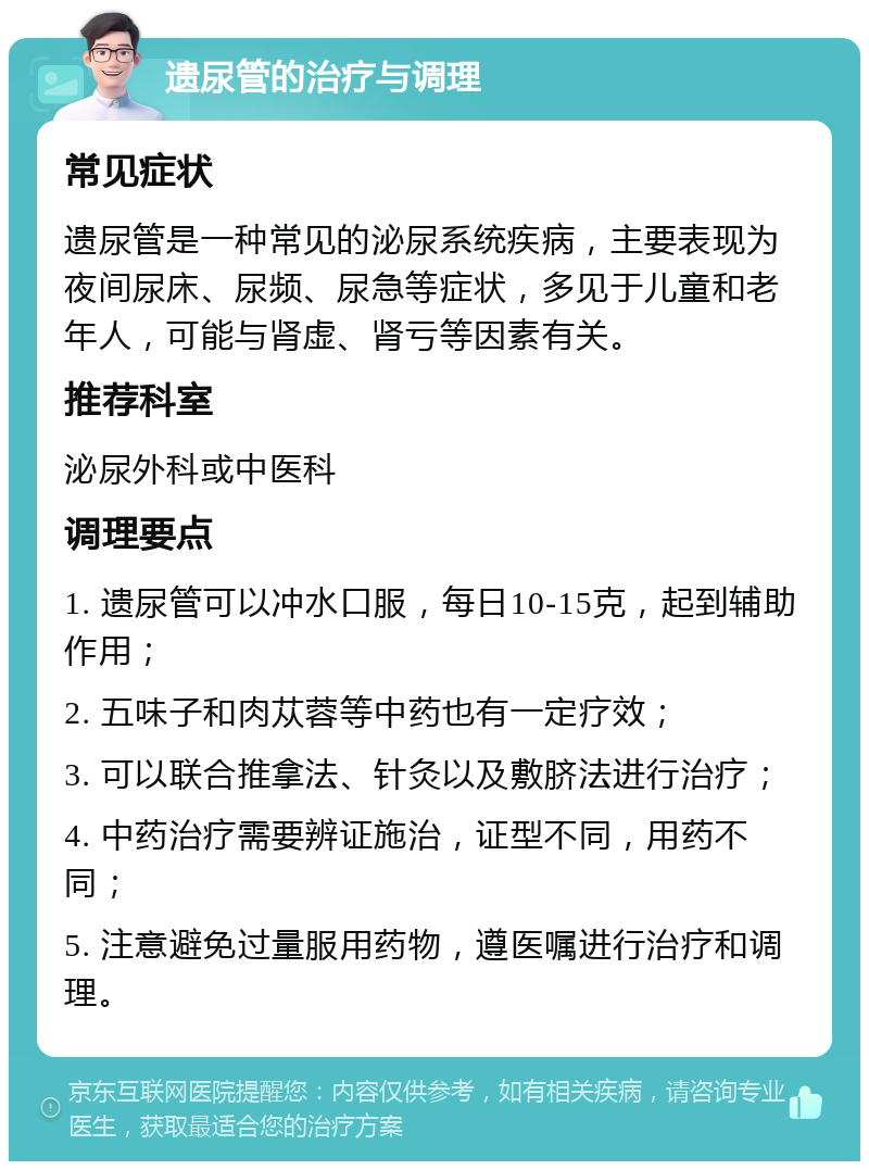 遗尿管的治疗与调理 常见症状 遗尿管是一种常见的泌尿系统疾病，主要表现为夜间尿床、尿频、尿急等症状，多见于儿童和老年人，可能与肾虚、肾亏等因素有关。 推荐科室 泌尿外科或中医科 调理要点 1. 遗尿管可以冲水口服，每日10-15克，起到辅助作用； 2. 五味子和肉苁蓉等中药也有一定疗效； 3. 可以联合推拿法、针灸以及敷脐法进行治疗； 4. 中药治疗需要辨证施治，证型不同，用药不同； 5. 注意避免过量服用药物，遵医嘱进行治疗和调理。