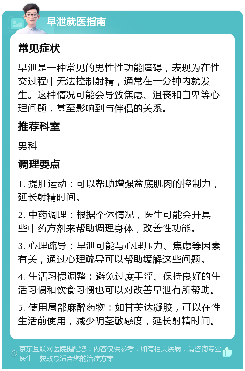 早泄就医指南 常见症状 早泄是一种常见的男性性功能障碍，表现为在性交过程中无法控制射精，通常在一分钟内就发生。这种情况可能会导致焦虑、沮丧和自卑等心理问题，甚至影响到与伴侣的关系。 推荐科室 男科 调理要点 1. 提肛运动：可以帮助增强盆底肌肉的控制力，延长射精时间。 2. 中药调理：根据个体情况，医生可能会开具一些中药方剂来帮助调理身体，改善性功能。 3. 心理疏导：早泄可能与心理压力、焦虑等因素有关，通过心理疏导可以帮助缓解这些问题。 4. 生活习惯调整：避免过度手淫、保持良好的生活习惯和饮食习惯也可以对改善早泄有所帮助。 5. 使用局部麻醉药物：如甘美达凝胶，可以在性生活前使用，减少阴茎敏感度，延长射精时间。