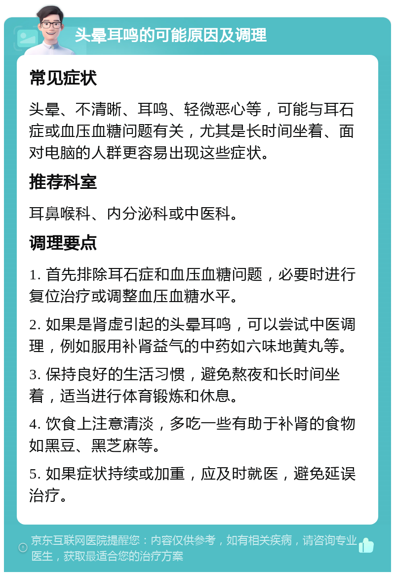 头晕耳鸣的可能原因及调理 常见症状 头晕、不清晰、耳鸣、轻微恶心等，可能与耳石症或血压血糖问题有关，尤其是长时间坐着、面对电脑的人群更容易出现这些症状。 推荐科室 耳鼻喉科、内分泌科或中医科。 调理要点 1. 首先排除耳石症和血压血糖问题，必要时进行复位治疗或调整血压血糖水平。 2. 如果是肾虚引起的头晕耳鸣，可以尝试中医调理，例如服用补肾益气的中药如六味地黄丸等。 3. 保持良好的生活习惯，避免熬夜和长时间坐着，适当进行体育锻炼和休息。 4. 饮食上注意清淡，多吃一些有助于补肾的食物如黑豆、黑芝麻等。 5. 如果症状持续或加重，应及时就医，避免延误治疗。