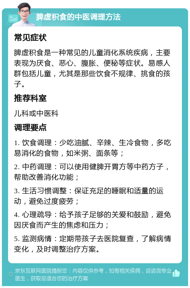 脾虚积食的中医调理方法 常见症状 脾虚积食是一种常见的儿童消化系统疾病，主要表现为厌食、恶心、腹胀、便秘等症状。易感人群包括儿童，尤其是那些饮食不规律、挑食的孩子。 推荐科室 儿科或中医科 调理要点 1. 饮食调理：少吃油腻、辛辣、生冷食物，多吃易消化的食物，如米粥、面条等； 2. 中药调理：可以使用健脾开胃方等中药方子，帮助改善消化功能； 3. 生活习惯调整：保证充足的睡眠和适量的运动，避免过度疲劳； 4. 心理疏导：给予孩子足够的关爱和鼓励，避免因厌食而产生的焦虑和压力； 5. 监测病情：定期带孩子去医院复查，了解病情变化，及时调整治疗方案。