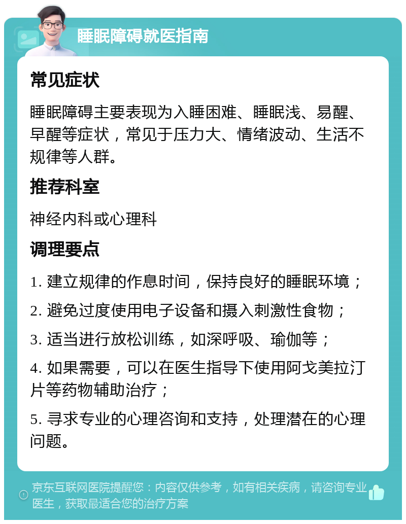 睡眠障碍就医指南 常见症状 睡眠障碍主要表现为入睡困难、睡眠浅、易醒、早醒等症状，常见于压力大、情绪波动、生活不规律等人群。 推荐科室 神经内科或心理科 调理要点 1. 建立规律的作息时间，保持良好的睡眠环境； 2. 避免过度使用电子设备和摄入刺激性食物； 3. 适当进行放松训练，如深呼吸、瑜伽等； 4. 如果需要，可以在医生指导下使用阿戈美拉汀片等药物辅助治疗； 5. 寻求专业的心理咨询和支持，处理潜在的心理问题。