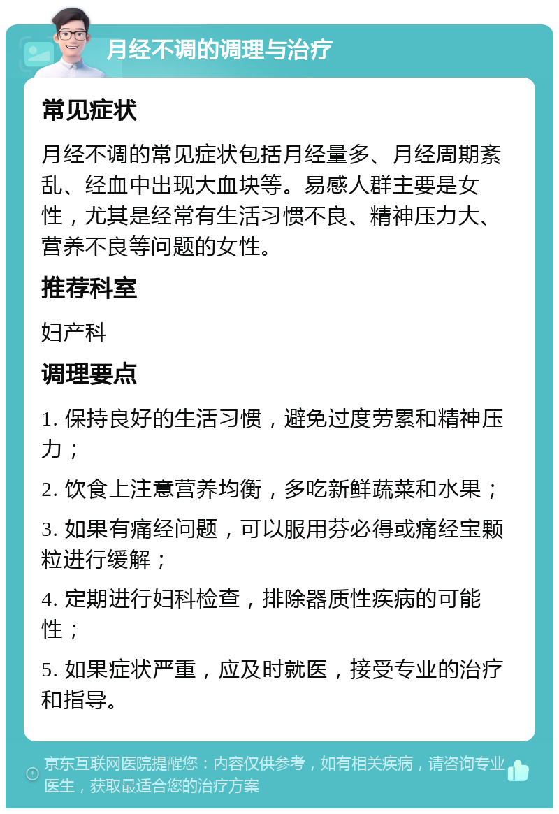 月经不调的调理与治疗 常见症状 月经不调的常见症状包括月经量多、月经周期紊乱、经血中出现大血块等。易感人群主要是女性，尤其是经常有生活习惯不良、精神压力大、营养不良等问题的女性。 推荐科室 妇产科 调理要点 1. 保持良好的生活习惯，避免过度劳累和精神压力； 2. 饮食上注意营养均衡，多吃新鲜蔬菜和水果； 3. 如果有痛经问题，可以服用芬必得或痛经宝颗粒进行缓解； 4. 定期进行妇科检查，排除器质性疾病的可能性； 5. 如果症状严重，应及时就医，接受专业的治疗和指导。