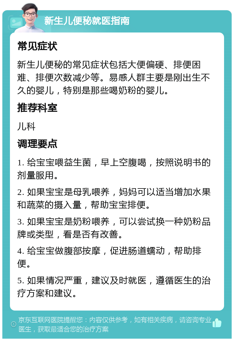 新生儿便秘就医指南 常见症状 新生儿便秘的常见症状包括大便偏硬、排便困难、排便次数减少等。易感人群主要是刚出生不久的婴儿，特别是那些喝奶粉的婴儿。 推荐科室 儿科 调理要点 1. 给宝宝喂益生菌，早上空腹喝，按照说明书的剂量服用。 2. 如果宝宝是母乳喂养，妈妈可以适当增加水果和蔬菜的摄入量，帮助宝宝排便。 3. 如果宝宝是奶粉喂养，可以尝试换一种奶粉品牌或类型，看是否有改善。 4. 给宝宝做腹部按摩，促进肠道蠕动，帮助排便。 5. 如果情况严重，建议及时就医，遵循医生的治疗方案和建议。