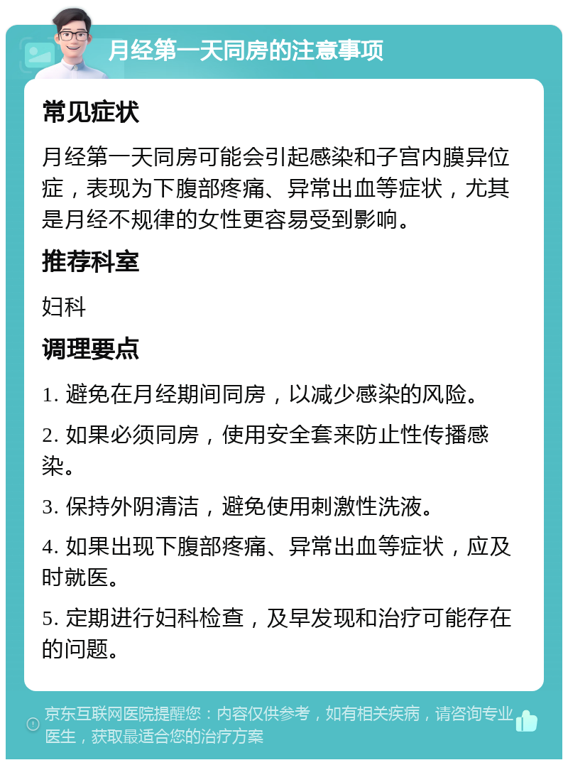 月经第一天同房的注意事项 常见症状 月经第一天同房可能会引起感染和子宫内膜异位症，表现为下腹部疼痛、异常出血等症状，尤其是月经不规律的女性更容易受到影响。 推荐科室 妇科 调理要点 1. 避免在月经期间同房，以减少感染的风险。 2. 如果必须同房，使用安全套来防止性传播感染。 3. 保持外阴清洁，避免使用刺激性洗液。 4. 如果出现下腹部疼痛、异常出血等症状，应及时就医。 5. 定期进行妇科检查，及早发现和治疗可能存在的问题。