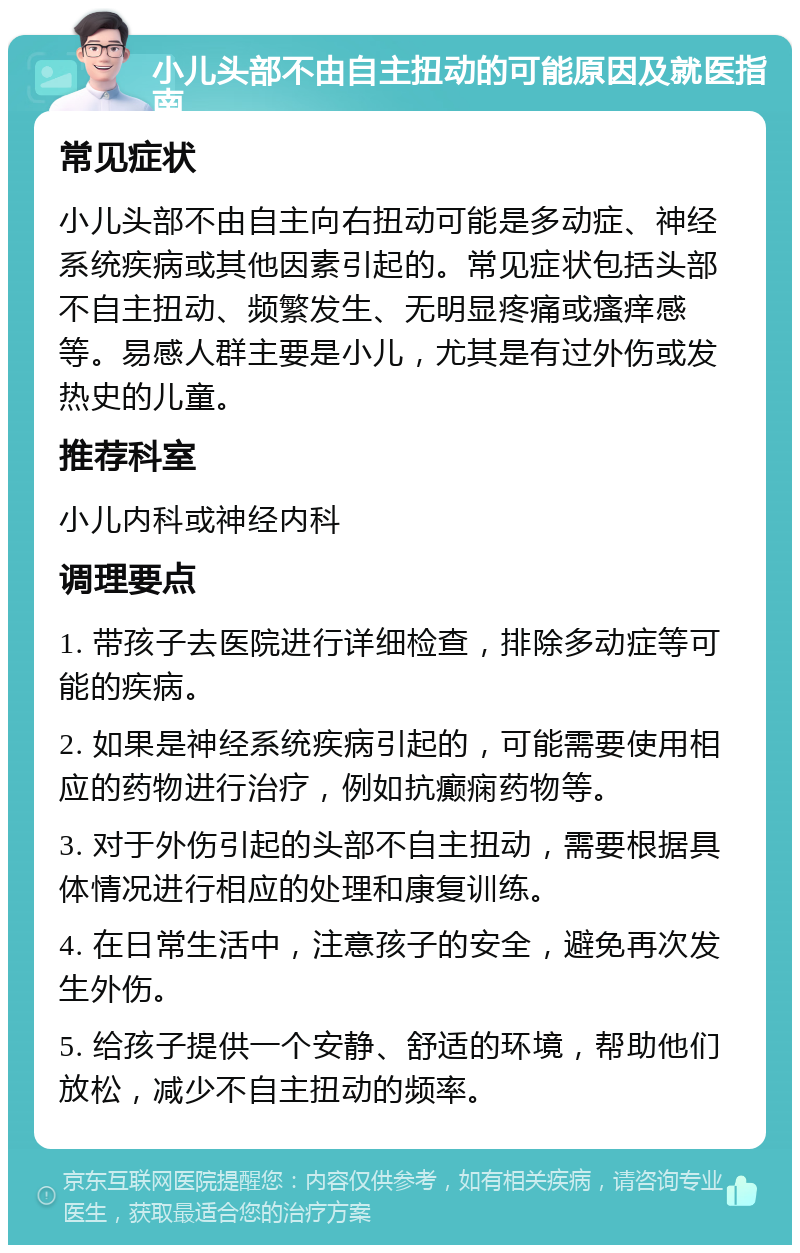 小儿头部不由自主扭动的可能原因及就医指南 常见症状 小儿头部不由自主向右扭动可能是多动症、神经系统疾病或其他因素引起的。常见症状包括头部不自主扭动、频繁发生、无明显疼痛或瘙痒感等。易感人群主要是小儿，尤其是有过外伤或发热史的儿童。 推荐科室 小儿内科或神经内科 调理要点 1. 带孩子去医院进行详细检查，排除多动症等可能的疾病。 2. 如果是神经系统疾病引起的，可能需要使用相应的药物进行治疗，例如抗癫痫药物等。 3. 对于外伤引起的头部不自主扭动，需要根据具体情况进行相应的处理和康复训练。 4. 在日常生活中，注意孩子的安全，避免再次发生外伤。 5. 给孩子提供一个安静、舒适的环境，帮助他们放松，减少不自主扭动的频率。