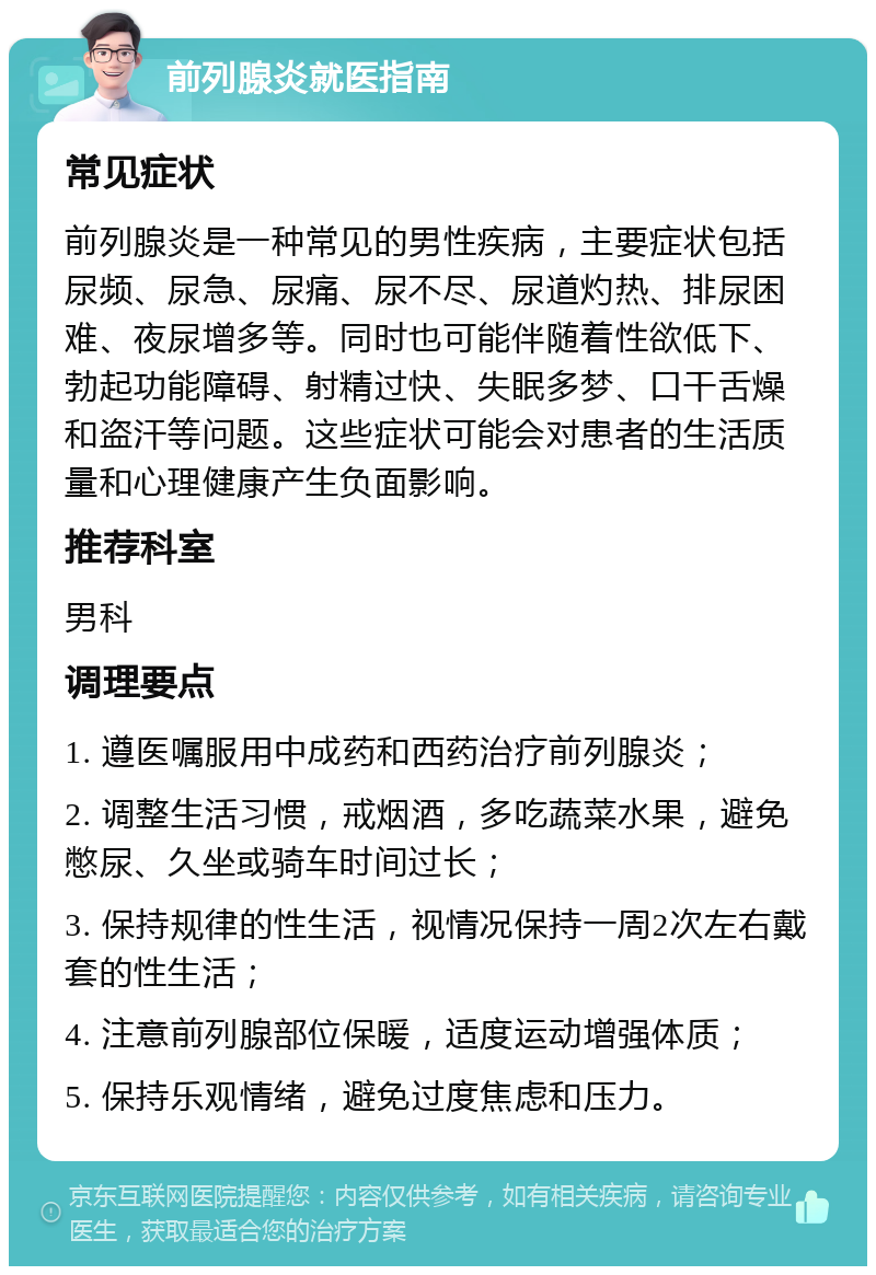 前列腺炎就医指南 常见症状 前列腺炎是一种常见的男性疾病，主要症状包括尿频、尿急、尿痛、尿不尽、尿道灼热、排尿困难、夜尿增多等。同时也可能伴随着性欲低下、勃起功能障碍、射精过快、失眠多梦、口干舌燥和盗汗等问题。这些症状可能会对患者的生活质量和心理健康产生负面影响。 推荐科室 男科 调理要点 1. 遵医嘱服用中成药和西药治疗前列腺炎； 2. 调整生活习惯，戒烟酒，多吃蔬菜水果，避免憋尿、久坐或骑车时间过长； 3. 保持规律的性生活，视情况保持一周2次左右戴套的性生活； 4. 注意前列腺部位保暖，适度运动增强体质； 5. 保持乐观情绪，避免过度焦虑和压力。