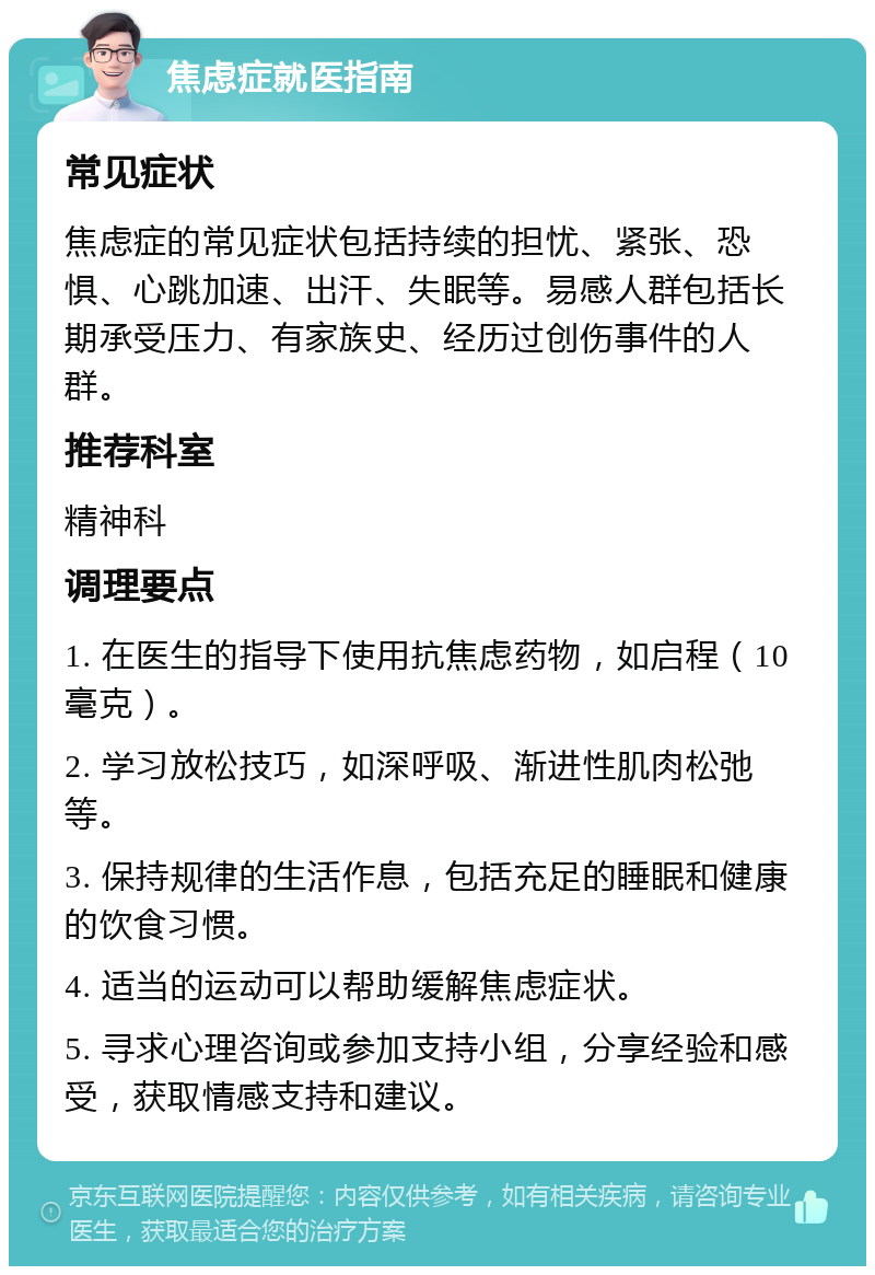 焦虑症就医指南 常见症状 焦虑症的常见症状包括持续的担忧、紧张、恐惧、心跳加速、出汗、失眠等。易感人群包括长期承受压力、有家族史、经历过创伤事件的人群。 推荐科室 精神科 调理要点 1. 在医生的指导下使用抗焦虑药物，如启程（10毫克）。 2. 学习放松技巧，如深呼吸、渐进性肌肉松弛等。 3. 保持规律的生活作息，包括充足的睡眠和健康的饮食习惯。 4. 适当的运动可以帮助缓解焦虑症状。 5. 寻求心理咨询或参加支持小组，分享经验和感受，获取情感支持和建议。