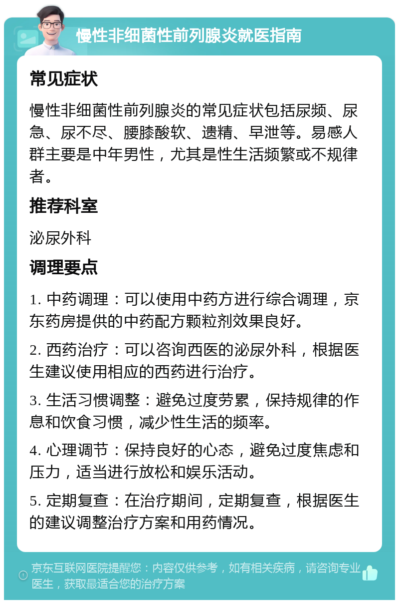 慢性非细菌性前列腺炎就医指南 常见症状 慢性非细菌性前列腺炎的常见症状包括尿频、尿急、尿不尽、腰膝酸软、遗精、早泄等。易感人群主要是中年男性，尤其是性生活频繁或不规律者。 推荐科室 泌尿外科 调理要点 1. 中药调理：可以使用中药方进行综合调理，京东药房提供的中药配方颗粒剂效果良好。 2. 西药治疗：可以咨询西医的泌尿外科，根据医生建议使用相应的西药进行治疗。 3. 生活习惯调整：避免过度劳累，保持规律的作息和饮食习惯，减少性生活的频率。 4. 心理调节：保持良好的心态，避免过度焦虑和压力，适当进行放松和娱乐活动。 5. 定期复查：在治疗期间，定期复查，根据医生的建议调整治疗方案和用药情况。