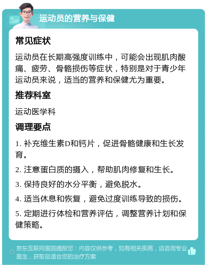 运动员的营养与保健 常见症状 运动员在长期高强度训练中，可能会出现肌肉酸痛、疲劳、骨骼损伤等症状，特别是对于青少年运动员来说，适当的营养和保健尤为重要。 推荐科室 运动医学科 调理要点 1. 补充维生素D和钙片，促进骨骼健康和生长发育。 2. 注意蛋白质的摄入，帮助肌肉修复和生长。 3. 保持良好的水分平衡，避免脱水。 4. 适当休息和恢复，避免过度训练导致的损伤。 5. 定期进行体检和营养评估，调整营养计划和保健策略。