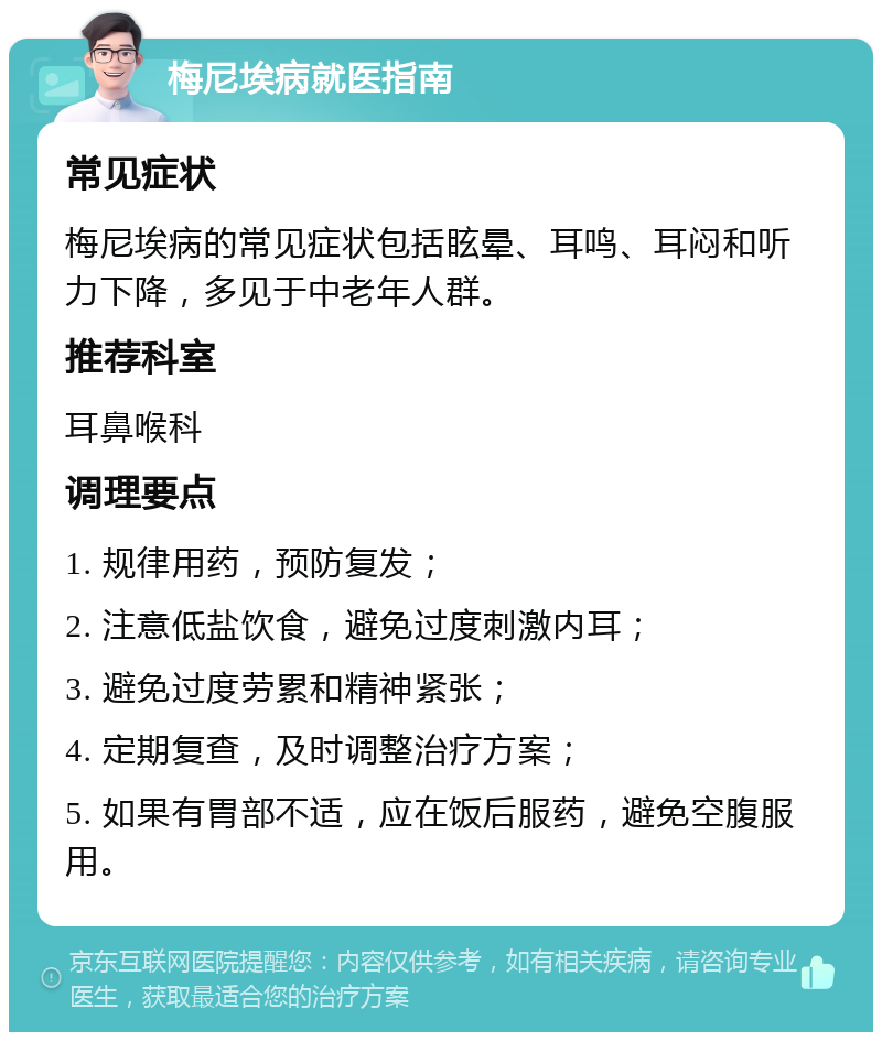 梅尼埃病就医指南 常见症状 梅尼埃病的常见症状包括眩晕、耳鸣、耳闷和听力下降，多见于中老年人群。 推荐科室 耳鼻喉科 调理要点 1. 规律用药，预防复发； 2. 注意低盐饮食，避免过度刺激内耳； 3. 避免过度劳累和精神紧张； 4. 定期复查，及时调整治疗方案； 5. 如果有胃部不适，应在饭后服药，避免空腹服用。