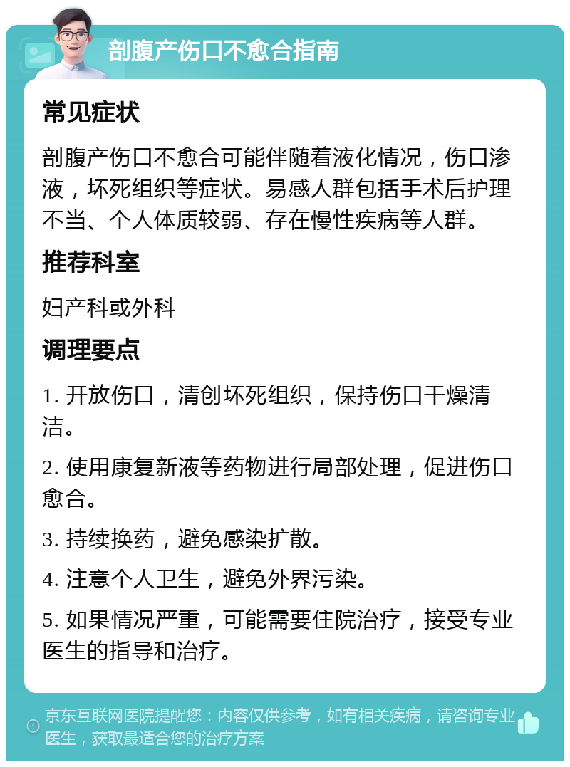 剖腹产伤口不愈合指南 常见症状 剖腹产伤口不愈合可能伴随着液化情况，伤口渗液，坏死组织等症状。易感人群包括手术后护理不当、个人体质较弱、存在慢性疾病等人群。 推荐科室 妇产科或外科 调理要点 1. 开放伤口，清创坏死组织，保持伤口干燥清洁。 2. 使用康复新液等药物进行局部处理，促进伤口愈合。 3. 持续换药，避免感染扩散。 4. 注意个人卫生，避免外界污染。 5. 如果情况严重，可能需要住院治疗，接受专业医生的指导和治疗。