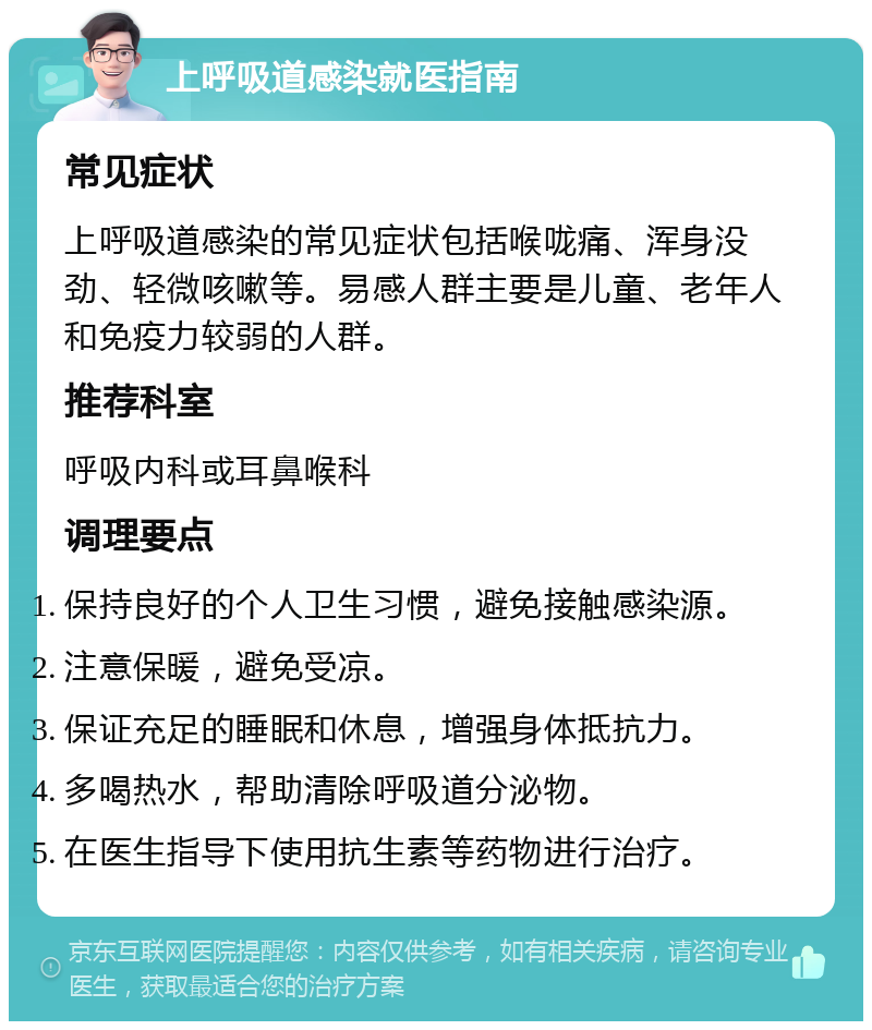 上呼吸道感染就医指南 常见症状 上呼吸道感染的常见症状包括喉咙痛、浑身没劲、轻微咳嗽等。易感人群主要是儿童、老年人和免疫力较弱的人群。 推荐科室 呼吸内科或耳鼻喉科 调理要点 保持良好的个人卫生习惯，避免接触感染源。 注意保暖，避免受凉。 保证充足的睡眠和休息，增强身体抵抗力。 多喝热水，帮助清除呼吸道分泌物。 在医生指导下使用抗生素等药物进行治疗。