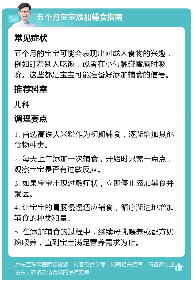 五个月宝宝添加辅食指南 常见症状 五个月的宝宝可能会表现出对成人食物的兴趣，例如盯着别人吃饭，或者在小勺触碰嘴唇时吸吮。这些都是宝宝可能准备好添加辅食的信号。 推荐科室 儿科 调理要点 1. 首选高铁大米粉作为初期辅食，逐渐增加其他食物种类。 2. 每天上午添加一次辅食，开始时只需一点点，观察宝宝是否有过敏反应。 3. 如果宝宝出现过敏症状，立即停止添加辅食并就医。 4. 让宝宝的胃肠慢慢适应辅食，循序渐进地增加辅食的种类和量。 5. 在添加辅食的过程中，继续母乳喂养或配方奶粉喂养，直到宝宝满足营养需求为止。