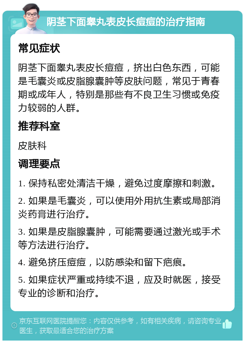 阴茎下面睾丸表皮长痘痘的治疗指南 常见症状 阴茎下面睾丸表皮长痘痘，挤出白色东西，可能是毛囊炎或皮脂腺囊肿等皮肤问题，常见于青春期或成年人，特别是那些有不良卫生习惯或免疫力较弱的人群。 推荐科室 皮肤科 调理要点 1. 保持私密处清洁干燥，避免过度摩擦和刺激。 2. 如果是毛囊炎，可以使用外用抗生素或局部消炎药膏进行治疗。 3. 如果是皮脂腺囊肿，可能需要通过激光或手术等方法进行治疗。 4. 避免挤压痘痘，以防感染和留下疤痕。 5. 如果症状严重或持续不退，应及时就医，接受专业的诊断和治疗。