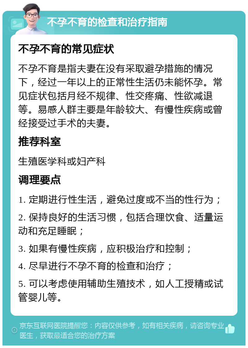 不孕不育的检查和治疗指南 不孕不育的常见症状 不孕不育是指夫妻在没有采取避孕措施的情况下，经过一年以上的正常性生活仍未能怀孕。常见症状包括月经不规律、性交疼痛、性欲减退等。易感人群主要是年龄较大、有慢性疾病或曾经接受过手术的夫妻。 推荐科室 生殖医学科或妇产科 调理要点 1. 定期进行性生活，避免过度或不当的性行为； 2. 保持良好的生活习惯，包括合理饮食、适量运动和充足睡眠； 3. 如果有慢性疾病，应积极治疗和控制； 4. 尽早进行不孕不育的检查和治疗； 5. 可以考虑使用辅助生殖技术，如人工授精或试管婴儿等。