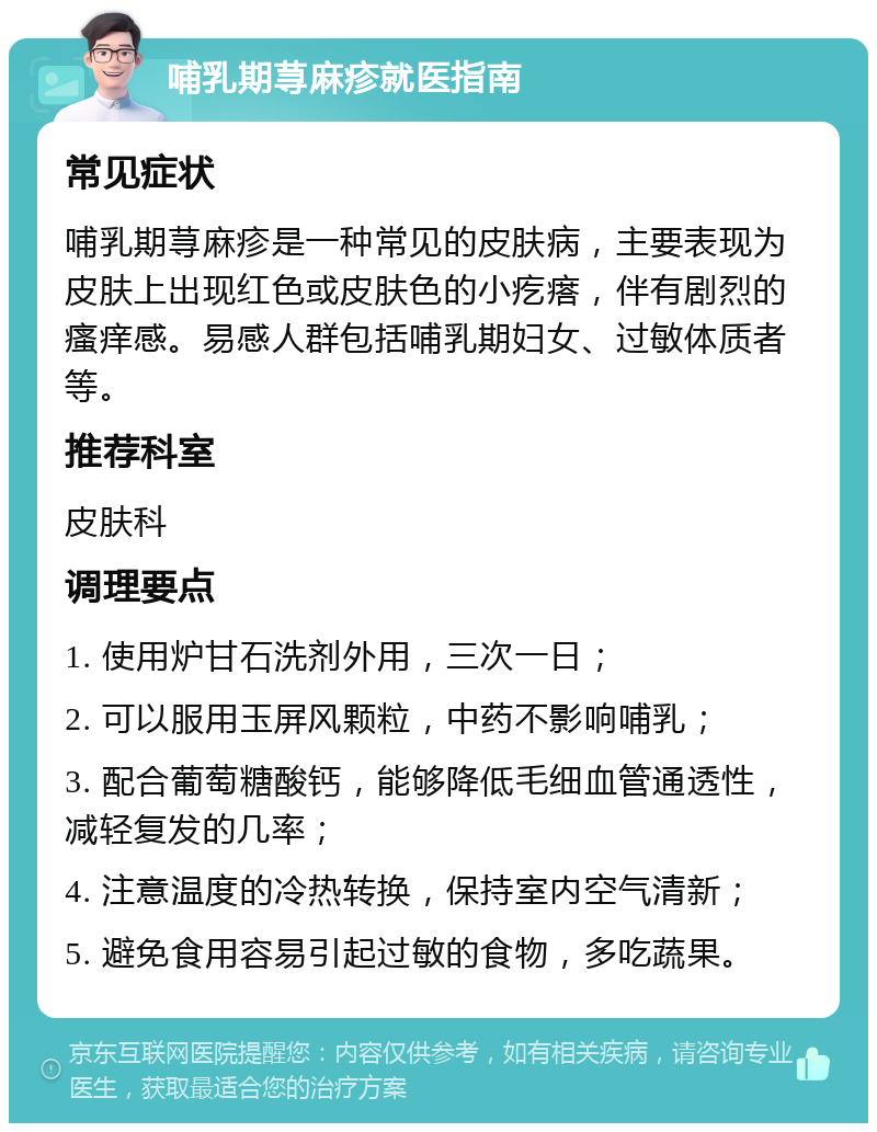 哺乳期荨麻疹就医指南 常见症状 哺乳期荨麻疹是一种常见的皮肤病，主要表现为皮肤上出现红色或皮肤色的小疙瘩，伴有剧烈的瘙痒感。易感人群包括哺乳期妇女、过敏体质者等。 推荐科室 皮肤科 调理要点 1. 使用炉甘石洗剂外用，三次一日； 2. 可以服用玉屏风颗粒，中药不影响哺乳； 3. 配合葡萄糖酸钙，能够降低毛细血管通透性，减轻复发的几率； 4. 注意温度的冷热转换，保持室内空气清新； 5. 避免食用容易引起过敏的食物，多吃蔬果。