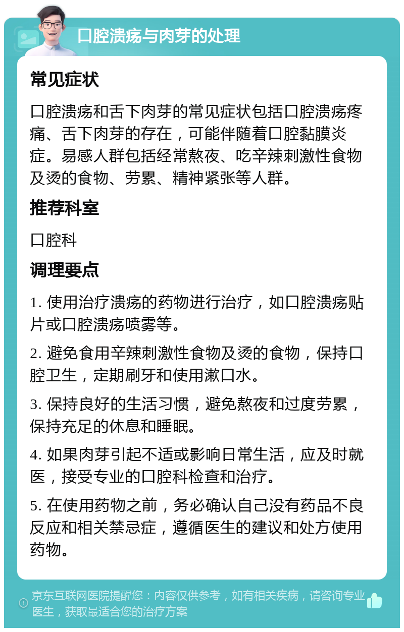 口腔溃疡与肉芽的处理 常见症状 口腔溃疡和舌下肉芽的常见症状包括口腔溃疡疼痛、舌下肉芽的存在，可能伴随着口腔黏膜炎症。易感人群包括经常熬夜、吃辛辣刺激性食物及烫的食物、劳累、精神紧张等人群。 推荐科室 口腔科 调理要点 1. 使用治疗溃疡的药物进行治疗，如口腔溃疡贴片或口腔溃疡喷雾等。 2. 避免食用辛辣刺激性食物及烫的食物，保持口腔卫生，定期刷牙和使用漱口水。 3. 保持良好的生活习惯，避免熬夜和过度劳累，保持充足的休息和睡眠。 4. 如果肉芽引起不适或影响日常生活，应及时就医，接受专业的口腔科检查和治疗。 5. 在使用药物之前，务必确认自己没有药品不良反应和相关禁忌症，遵循医生的建议和处方使用药物。