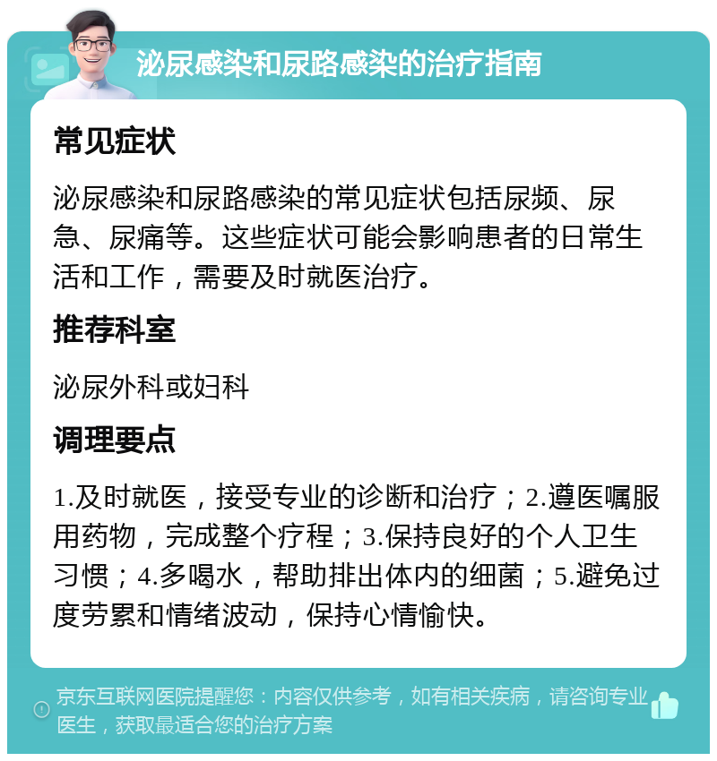 泌尿感染和尿路感染的治疗指南 常见症状 泌尿感染和尿路感染的常见症状包括尿频、尿急、尿痛等。这些症状可能会影响患者的日常生活和工作，需要及时就医治疗。 推荐科室 泌尿外科或妇科 调理要点 1.及时就医，接受专业的诊断和治疗；2.遵医嘱服用药物，完成整个疗程；3.保持良好的个人卫生习惯；4.多喝水，帮助排出体内的细菌；5.避免过度劳累和情绪波动，保持心情愉快。