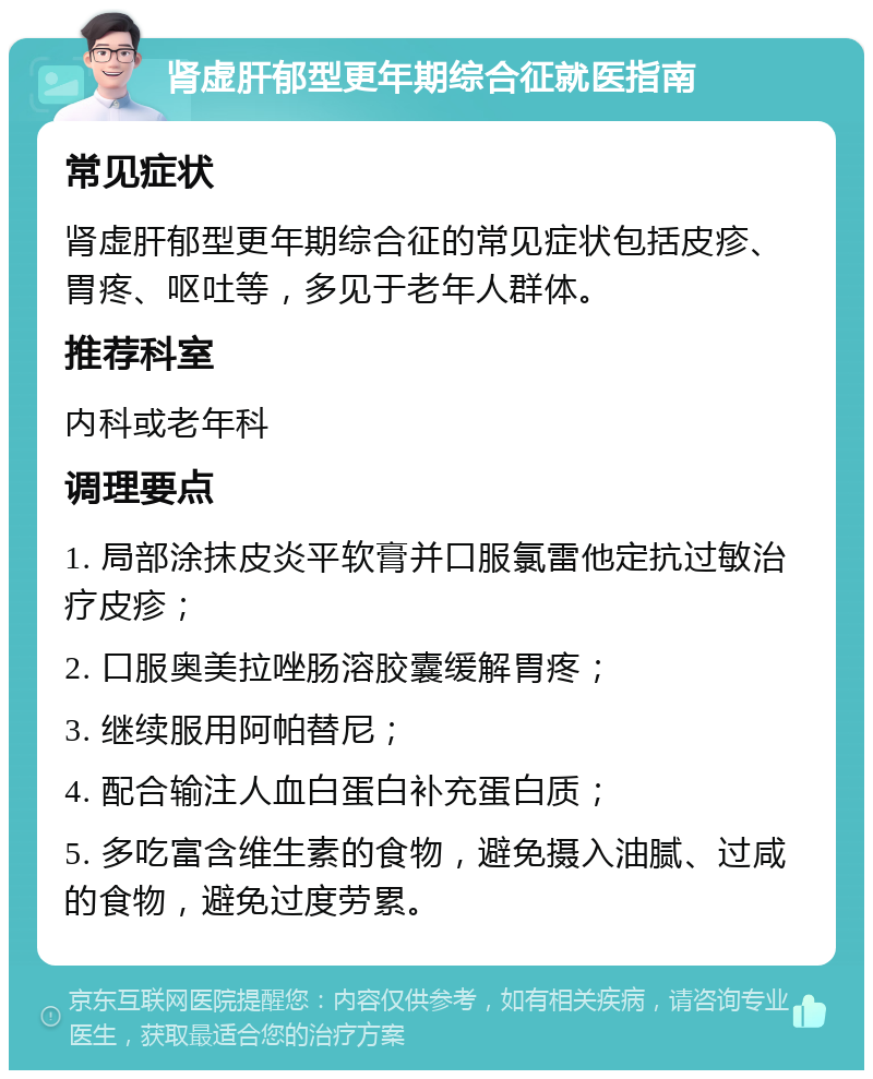 肾虚肝郁型更年期综合征就医指南 常见症状 肾虚肝郁型更年期综合征的常见症状包括皮疹、胃疼、呕吐等，多见于老年人群体。 推荐科室 内科或老年科 调理要点 1. 局部涂抹皮炎平软膏并口服氯雷他定抗过敏治疗皮疹； 2. 口服奥美拉唑肠溶胶囊缓解胃疼； 3. 继续服用阿帕替尼； 4. 配合输注人血白蛋白补充蛋白质； 5. 多吃富含维生素的食物，避免摄入油腻、过咸的食物，避免过度劳累。