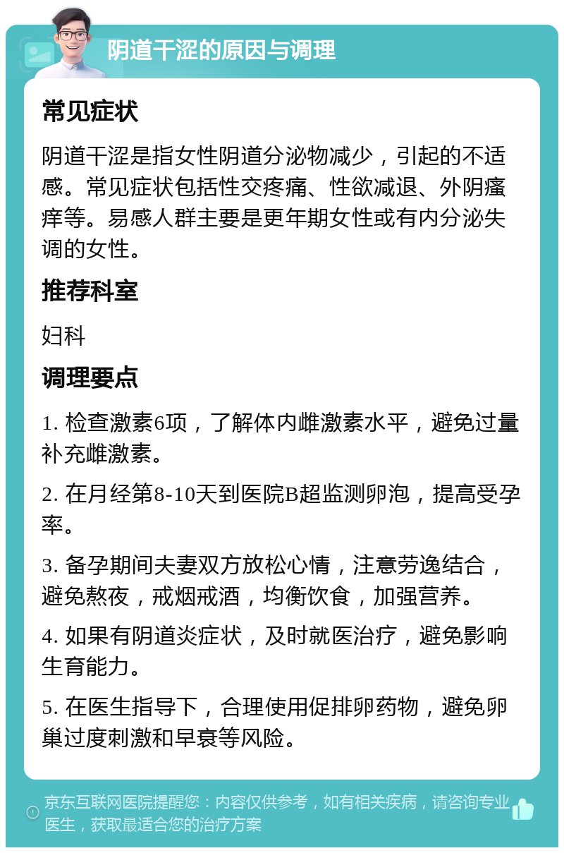 阴道干涩的原因与调理 常见症状 阴道干涩是指女性阴道分泌物减少，引起的不适感。常见症状包括性交疼痛、性欲减退、外阴瘙痒等。易感人群主要是更年期女性或有内分泌失调的女性。 推荐科室 妇科 调理要点 1. 检查激素6项，了解体内雌激素水平，避免过量补充雌激素。 2. 在月经第8-10天到医院B超监测卵泡，提高受孕率。 3. 备孕期间夫妻双方放松心情，注意劳逸结合，避免熬夜，戒烟戒酒，均衡饮食，加强营养。 4. 如果有阴道炎症状，及时就医治疗，避免影响生育能力。 5. 在医生指导下，合理使用促排卵药物，避免卵巢过度刺激和早衰等风险。