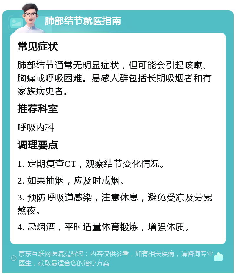 肺部结节就医指南 常见症状 肺部结节通常无明显症状，但可能会引起咳嗽、胸痛或呼吸困难。易感人群包括长期吸烟者和有家族病史者。 推荐科室 呼吸内科 调理要点 1. 定期复查CT，观察结节变化情况。 2. 如果抽烟，应及时戒烟。 3. 预防呼吸道感染，注意休息，避免受凉及劳累熬夜。 4. 忌烟酒，平时适量体育锻炼，增强体质。