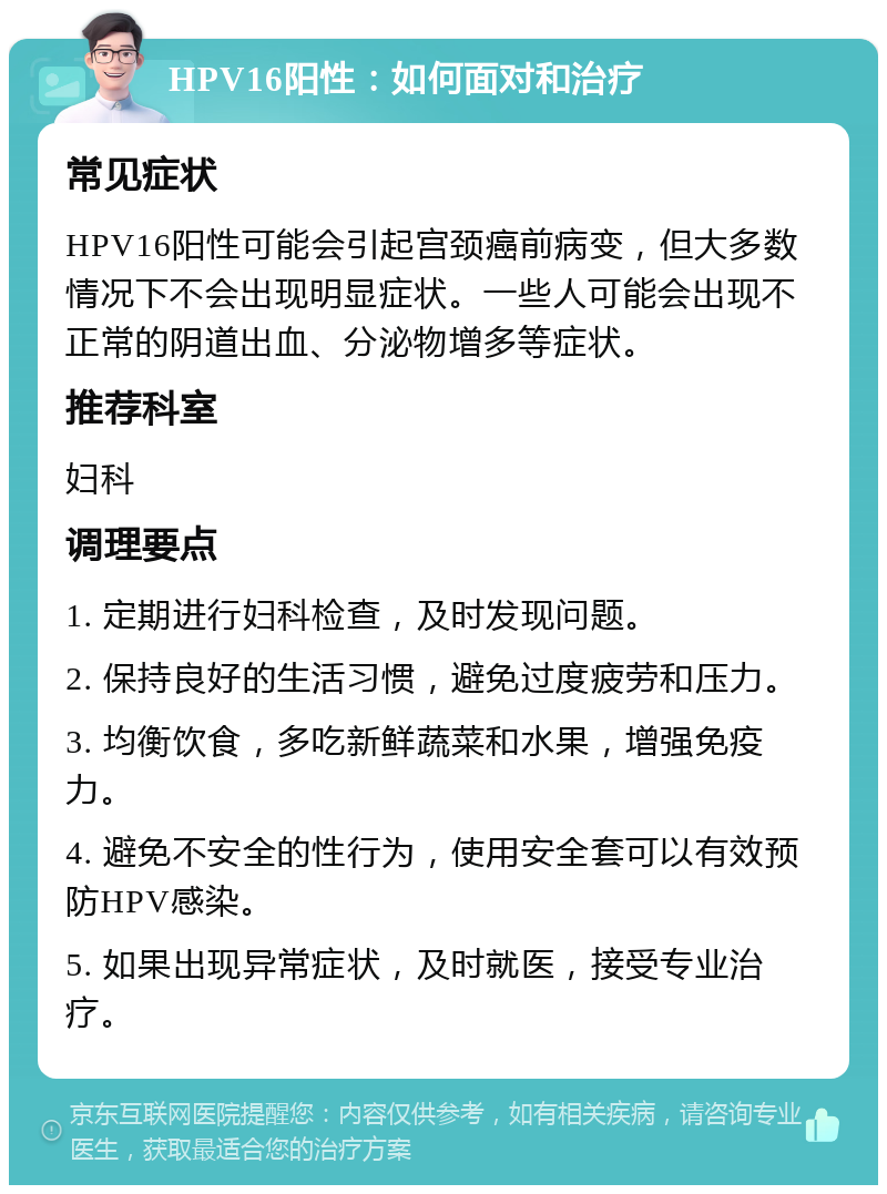 HPV16阳性：如何面对和治疗 常见症状 HPV16阳性可能会引起宫颈癌前病变，但大多数情况下不会出现明显症状。一些人可能会出现不正常的阴道出血、分泌物增多等症状。 推荐科室 妇科 调理要点 1. 定期进行妇科检查，及时发现问题。 2. 保持良好的生活习惯，避免过度疲劳和压力。 3. 均衡饮食，多吃新鲜蔬菜和水果，增强免疫力。 4. 避免不安全的性行为，使用安全套可以有效预防HPV感染。 5. 如果出现异常症状，及时就医，接受专业治疗。