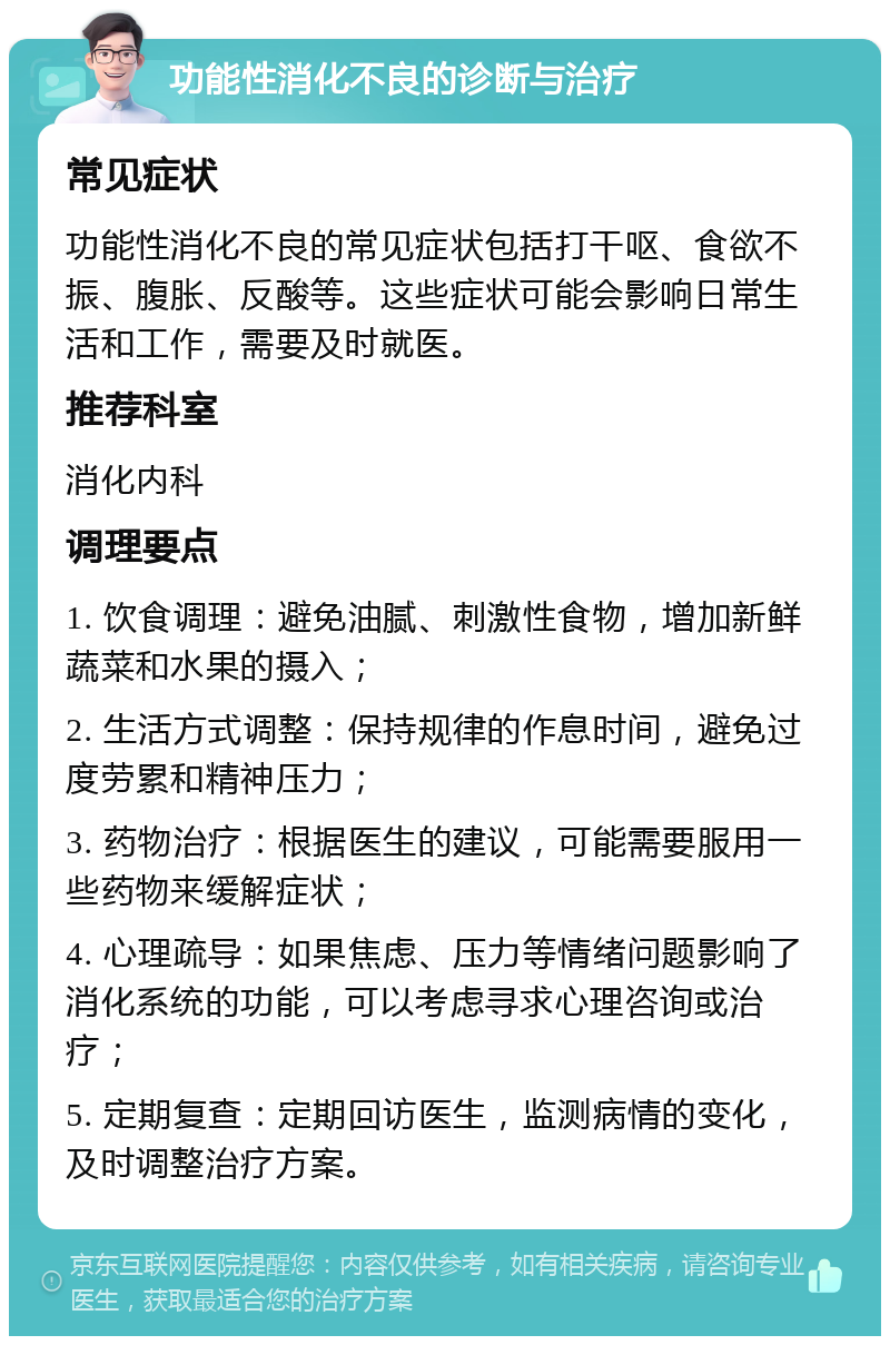 功能性消化不良的诊断与治疗 常见症状 功能性消化不良的常见症状包括打干呕、食欲不振、腹胀、反酸等。这些症状可能会影响日常生活和工作，需要及时就医。 推荐科室 消化内科 调理要点 1. 饮食调理：避免油腻、刺激性食物，增加新鲜蔬菜和水果的摄入； 2. 生活方式调整：保持规律的作息时间，避免过度劳累和精神压力； 3. 药物治疗：根据医生的建议，可能需要服用一些药物来缓解症状； 4. 心理疏导：如果焦虑、压力等情绪问题影响了消化系统的功能，可以考虑寻求心理咨询或治疗； 5. 定期复查：定期回访医生，监测病情的变化，及时调整治疗方案。