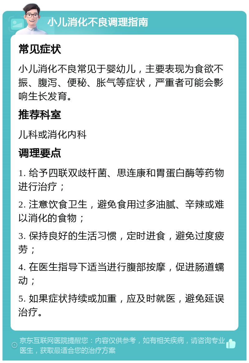 小儿消化不良调理指南 常见症状 小儿消化不良常见于婴幼儿，主要表现为食欲不振、腹泻、便秘、胀气等症状，严重者可能会影响生长发育。 推荐科室 儿科或消化内科 调理要点 1. 给予四联双歧杆菌、思连康和胃蛋白酶等药物进行治疗； 2. 注意饮食卫生，避免食用过多油腻、辛辣或难以消化的食物； 3. 保持良好的生活习惯，定时进食，避免过度疲劳； 4. 在医生指导下适当进行腹部按摩，促进肠道蠕动； 5. 如果症状持续或加重，应及时就医，避免延误治疗。