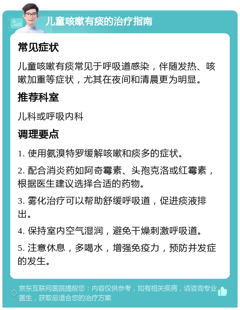 儿童咳嗽有痰的治疗指南 常见症状 儿童咳嗽有痰常见于呼吸道感染，伴随发热、咳嗽加重等症状，尤其在夜间和清晨更为明显。 推荐科室 儿科或呼吸内科 调理要点 1. 使用氨溴特罗缓解咳嗽和痰多的症状。 2. 配合消炎药如阿奇霉素、头孢克洛或红霉素，根据医生建议选择合适的药物。 3. 雾化治疗可以帮助舒缓呼吸道，促进痰液排出。 4. 保持室内空气湿润，避免干燥刺激呼吸道。 5. 注意休息，多喝水，增强免疫力，预防并发症的发生。