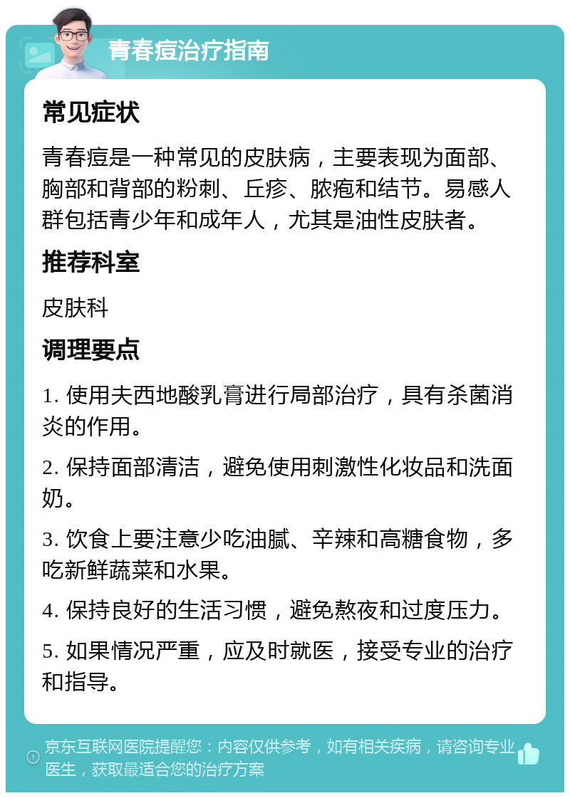 青春痘治疗指南 常见症状 青春痘是一种常见的皮肤病，主要表现为面部、胸部和背部的粉刺、丘疹、脓疱和结节。易感人群包括青少年和成年人，尤其是油性皮肤者。 推荐科室 皮肤科 调理要点 1. 使用夫西地酸乳膏进行局部治疗，具有杀菌消炎的作用。 2. 保持面部清洁，避免使用刺激性化妆品和洗面奶。 3. 饮食上要注意少吃油腻、辛辣和高糖食物，多吃新鲜蔬菜和水果。 4. 保持良好的生活习惯，避免熬夜和过度压力。 5. 如果情况严重，应及时就医，接受专业的治疗和指导。