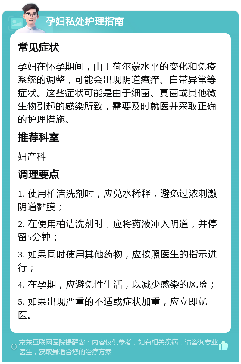 孕妇私处护理指南 常见症状 孕妇在怀孕期间，由于荷尔蒙水平的变化和免疫系统的调整，可能会出现阴道瘙痒、白带异常等症状。这些症状可能是由于细菌、真菌或其他微生物引起的感染所致，需要及时就医并采取正确的护理措施。 推荐科室 妇产科 调理要点 1. 使用柏洁洗剂时，应兑水稀释，避免过浓刺激阴道黏膜； 2. 在使用柏洁洗剂时，应将药液冲入阴道，并停留5分钟； 3. 如果同时使用其他药物，应按照医生的指示进行； 4. 在孕期，应避免性生活，以减少感染的风险； 5. 如果出现严重的不适或症状加重，应立即就医。