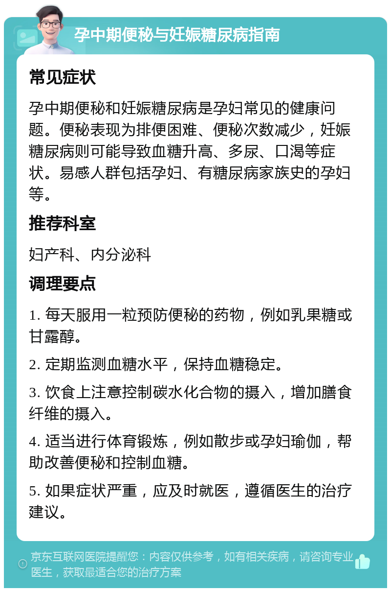 孕中期便秘与妊娠糖尿病指南 常见症状 孕中期便秘和妊娠糖尿病是孕妇常见的健康问题。便秘表现为排便困难、便秘次数减少，妊娠糖尿病则可能导致血糖升高、多尿、口渴等症状。易感人群包括孕妇、有糖尿病家族史的孕妇等。 推荐科室 妇产科、内分泌科 调理要点 1. 每天服用一粒预防便秘的药物，例如乳果糖或甘露醇。 2. 定期监测血糖水平，保持血糖稳定。 3. 饮食上注意控制碳水化合物的摄入，增加膳食纤维的摄入。 4. 适当进行体育锻炼，例如散步或孕妇瑜伽，帮助改善便秘和控制血糖。 5. 如果症状严重，应及时就医，遵循医生的治疗建议。