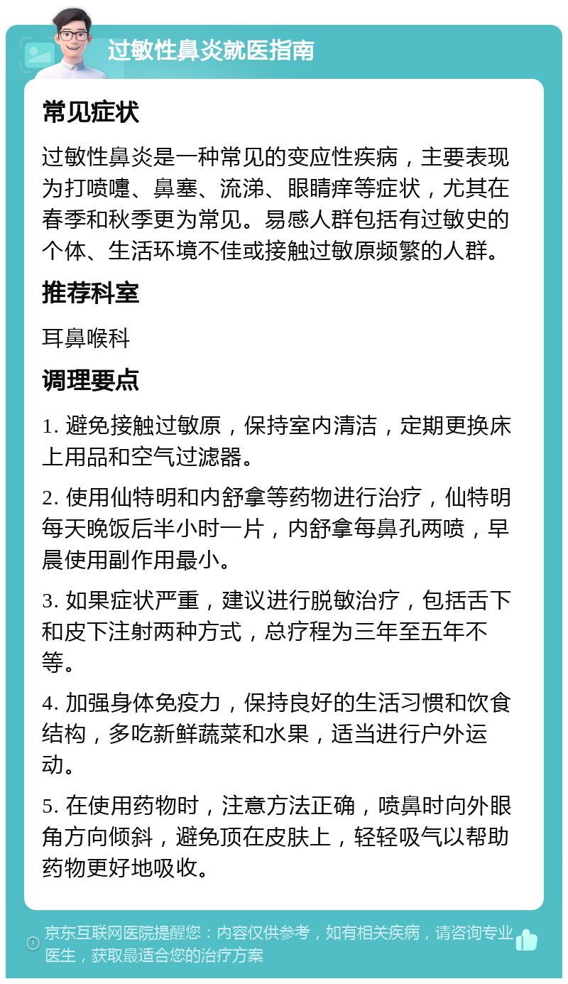 过敏性鼻炎就医指南 常见症状 过敏性鼻炎是一种常见的变应性疾病，主要表现为打喷嚏、鼻塞、流涕、眼睛痒等症状，尤其在春季和秋季更为常见。易感人群包括有过敏史的个体、生活环境不佳或接触过敏原频繁的人群。 推荐科室 耳鼻喉科 调理要点 1. 避免接触过敏原，保持室内清洁，定期更换床上用品和空气过滤器。 2. 使用仙特明和内舒拿等药物进行治疗，仙特明每天晚饭后半小时一片，内舒拿每鼻孔两喷，早晨使用副作用最小。 3. 如果症状严重，建议进行脱敏治疗，包括舌下和皮下注射两种方式，总疗程为三年至五年不等。 4. 加强身体免疫力，保持良好的生活习惯和饮食结构，多吃新鲜蔬菜和水果，适当进行户外运动。 5. 在使用药物时，注意方法正确，喷鼻时向外眼角方向倾斜，避免顶在皮肤上，轻轻吸气以帮助药物更好地吸收。