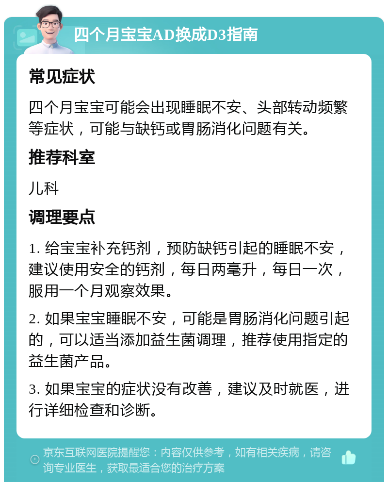 四个月宝宝AD换成D3指南 常见症状 四个月宝宝可能会出现睡眠不安、头部转动频繁等症状，可能与缺钙或胃肠消化问题有关。 推荐科室 儿科 调理要点 1. 给宝宝补充钙剂，预防缺钙引起的睡眠不安，建议使用安全的钙剂，每日两毫升，每日一次，服用一个月观察效果。 2. 如果宝宝睡眠不安，可能是胃肠消化问题引起的，可以适当添加益生菌调理，推荐使用指定的益生菌产品。 3. 如果宝宝的症状没有改善，建议及时就医，进行详细检查和诊断。