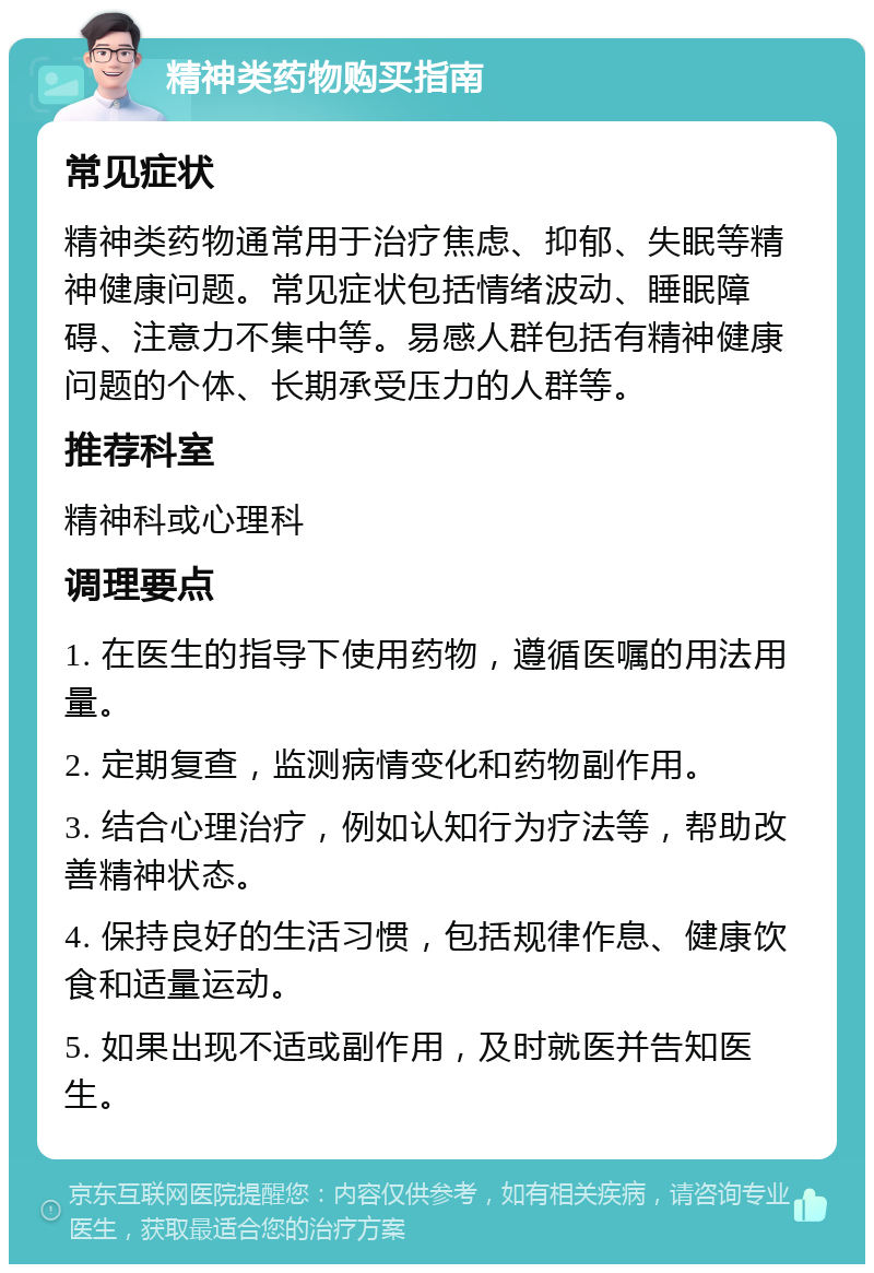 精神类药物购买指南 常见症状 精神类药物通常用于治疗焦虑、抑郁、失眠等精神健康问题。常见症状包括情绪波动、睡眠障碍、注意力不集中等。易感人群包括有精神健康问题的个体、长期承受压力的人群等。 推荐科室 精神科或心理科 调理要点 1. 在医生的指导下使用药物，遵循医嘱的用法用量。 2. 定期复查，监测病情变化和药物副作用。 3. 结合心理治疗，例如认知行为疗法等，帮助改善精神状态。 4. 保持良好的生活习惯，包括规律作息、健康饮食和适量运动。 5. 如果出现不适或副作用，及时就医并告知医生。